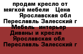 продам кресло от мягкой мебели › Цена ­ 4 000 - Ярославская обл., Переславль-Залесский г. Мебель, интерьер » Диваны и кресла   . Ярославская обл.,Переславль-Залесский г.